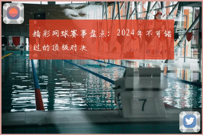 精彩网球赛事盘点：2024年不可错过的顶级对决