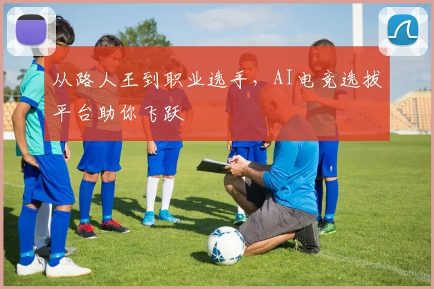 从路人王到职业选手，AI电竞选拔平台助你飞跃