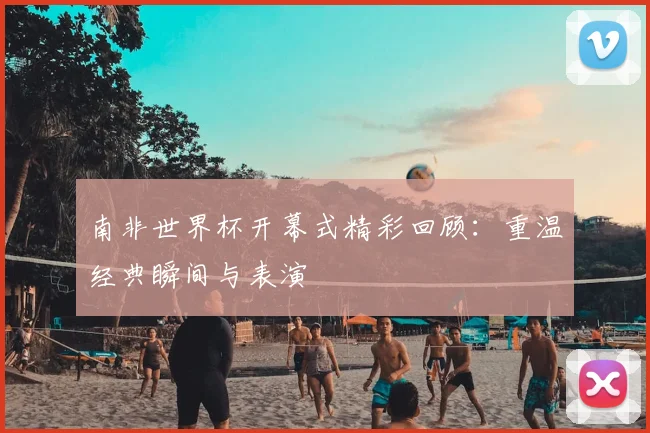 南非世界杯开幕式精彩回顾:重温经典瞬间与表演