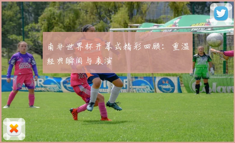 南非世界杯开幕式精彩回顾：重温经典瞬间与表演