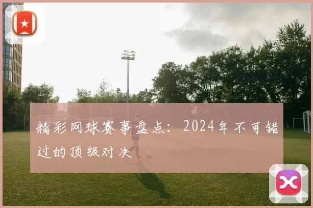 精彩网球赛事盘点：2024年不可错过的顶级对决