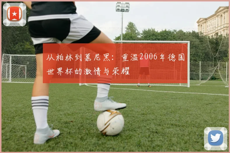 从柏林到慕尼黑:重温2006年德国世界杯的激情与荣耀