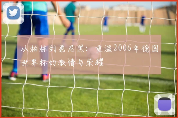 从柏林到慕尼黑：重温2006年德国世界杯的激情与荣耀