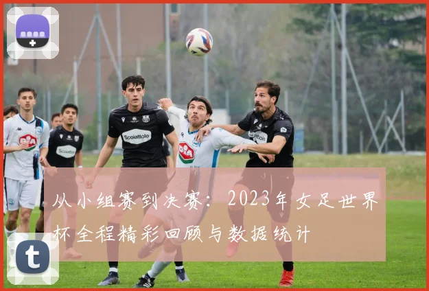 从小组赛到决赛：2023年女足世界杯全程精彩回顾与数据统计